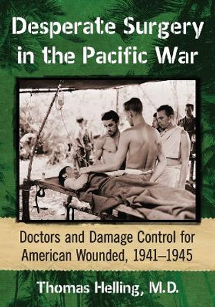 Desperate Surgery in the Pacific War: American Doctors and Damage Control at the Front, 1942-1945 by Thomas Helling 9781476664217