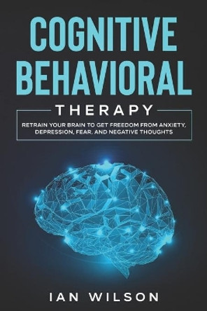 Cognitive Behavioral Therapy: Retrain Your Brain to Get Freedom from Anxiety, Depression, Fear, and Negative Thoughts by Ian Wilson 9798554839948