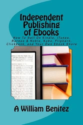 Independent Publishing of Ebooks: How To Sell On Kindle, iTunes, Barnes & Noble, Kobo, Flipkart, Clickbank, and Your Own Ebook Store by A William Benitez 9781944071196