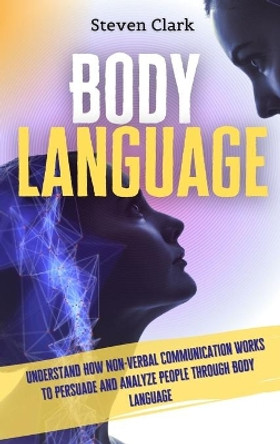 Body Language: Understand How Non-Verbal Communication Works To Persuade And Analyze People Through Body Language by Steven Clark 9781914232633