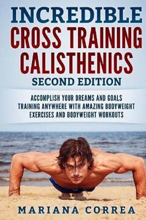 Incredible Cross Training Calisthenics Second Edition: Accomplish Your Dreams and Goals Training Anywhere with Amazing Bodyweight Exercises and Bodyweight Workouts by Mariana Correa 9781725872820