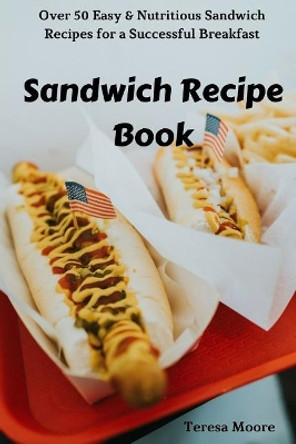 Sandwich Recipe Book: Over 50 Easy & Nutritious Sandwich Recipes for a Successful Breakfast by Teresa Moore 9781726621021