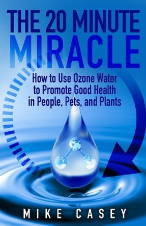 The 20 Minute Miracle: How to Use Ozone Water to Promote Health and Wellness in People, Pets and Plants by Mike Casey 9781727128949