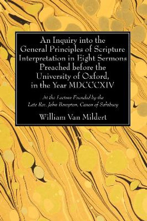 An Inquiry Into the General Principles of Scripture Interpretation in Eight Sermons Preached Before the University of Oxford, in the Year 1814 by William Van Mildert 9781625648808