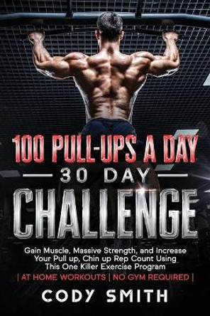 100 Pull-Ups a Day 30 Day Challenge: Gain Muscle, Massive Strength, and Increase Your Pull up, Chin up Rep Count Using This One Killer Exercise Program - at Home Workouts - No Gym Required - by Cody Smith 9781952381065