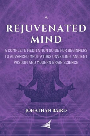 A Rejuvenated Mind: A Complete Meditation Guide for Beginners to Advanced Meditators unveiling Ancient Wisdom and Modern Brain Science for an Anxiety-Free Focused Mind by Jonathan Baird 9798640120820