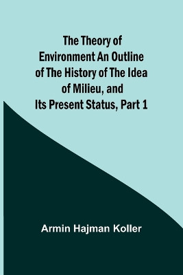 The Theory of Environment An Outline of the History of the Idea of Milieu, and Its Present Status, part 1 by Armin Hajman Koller 9789357943130