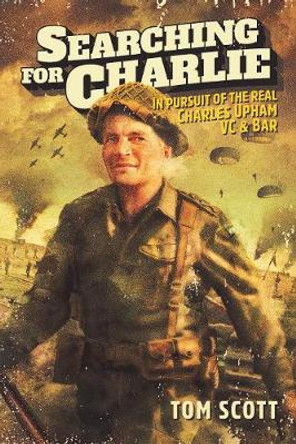 Searching For Charlie: In Pursuit of the Real Charles Upham VC & Bar by Tom Scott