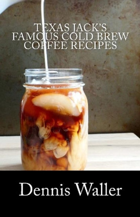 Texas Jack's Famous Cold Brew Coffee Recipes: With A Brief History On Coffee by Dennis Waller 9781546964513