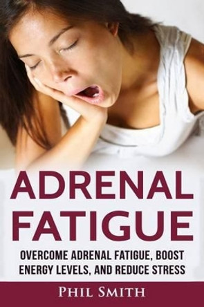 Adrenal Fatigue: Overcome Adrenal Fatigue Syndrome, Boost Energy Levels, and Reduce Stress by Phil Smith 9781537153179