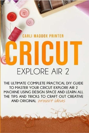 Cricut Explore Air 2: The Ultimate Complete Practical DIY Guide To Master Your Cricut EXPLORE AIR 2 Machine Using Design Space and Learn All The Tips And Tricks to Craft Out Creative And Original Project by Carli Maddox Printer 9798628198490