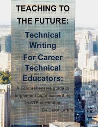 Teaching to the Future: Technical Writing for Career Technical Educators: A comprehensive guide to implement technical writing in CTE curriculum by Carol Larkin 9781508446750