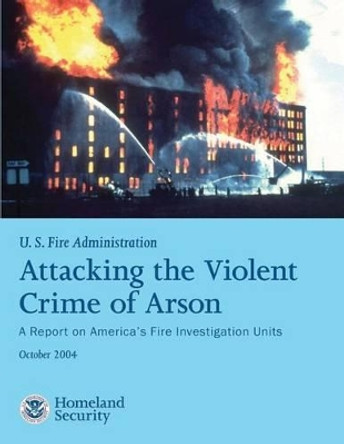 Attacking the Violent Crime of Arson: A Report on America's Fire Investigation Units by U S Departmen U S Fire Administration 9781482661347