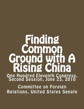 Finding Common Ground with A Rising China: One Hundred Eleventh Congress, Second Session, June 23, 2010 by Committee On Forei United States Senate 9781477596968