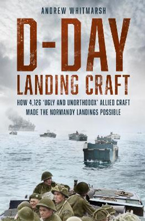 D-Day Landing Craft: How 4,126 ‘Ugly and Unorthodox’ Allied Craft made the Normandy Landings Possible by Andrew Whitmarsh 9781803994451