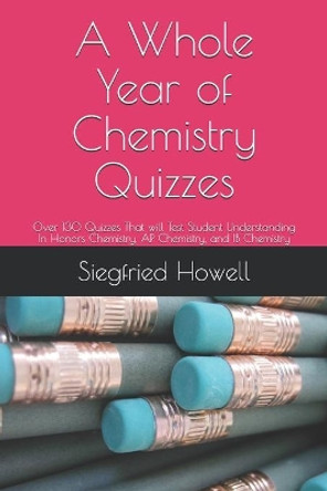 A Whole Year of Chemistry Quizzes: 0ver 130 Quizzes That will Test Student Understanding In Honors Chemistry, AP Chemistry, and IB Chemistry by Siegfried Howell 9798615993732