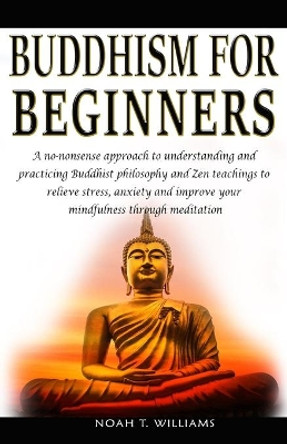 Buddhism for Beginners: A no-nonsense approach to understanding and practicing Buddhist philosophy and Zen teachings to relieve stress and anxiety, and improve your mindfulness through meditation by Noah T Williams 9798616176066
