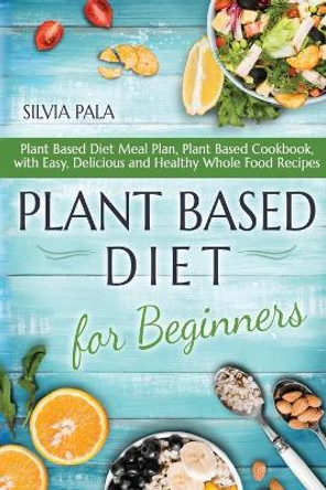 Plant Based Diet for Beginners: Plant Based Diet Meal Plan, Plant Based Cookbook, with Easy, Delicious and Healthy Whole Food Recipes by Silvia Pala 9781660034260