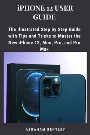 iPhone 12 User Guide: The Illustrated Step by Step Guide with Tips and Tricks to Master the New iPhone 12, Mini, Pro, and Pro Max by Abraham Bentley 9798567824979