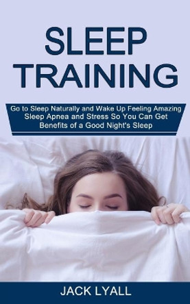 Sleep Training: Go to Sleep Naturally and Wake Up Feeling Amazing (Sleep Apnea and Stress So You Can Get Benefits of a Good Night's Sleep) by Jack Lyall 9781990268397