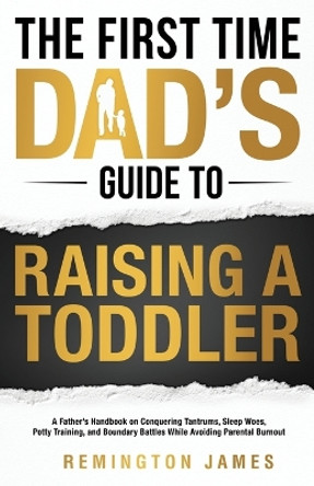 The First Time Dad's Guide to Raising a TODDLER: A Father's Handbook on Conquering Tantrums, Sleep Woes, Potty Training, and Boundary Battles While Avoiding Parental Burnout by Remington James 9798988363828