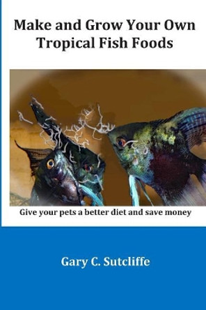 Make and Grow Your Own Tropical Fish Foods: Give Your Pets a Better Diet and Save Money by Gary C Sutcliffe 9781983299995