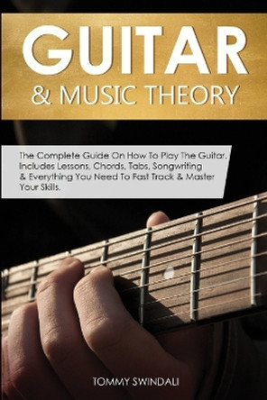 Guitar & Music Theory: The Complete Guide On How To Play The Guitar. Includes Lessons, Chords, Tabs, Songwriting & Everything You Need To Fast Track & Master Your Skills by Tommy Swindali 9781913397944