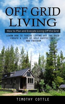 Off Grid Living: How to Plan and Execute Living Off the Grid (Learn How to Thrive Living Off the Grid Create a Life of Self Sufficiency and Freedom) by Timothy Cottle 9781998038282