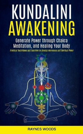 Kundalini Awakening: Generate Power Through Chakra Meditation, and Healing Your Body (Practical Techniques and Exercises to Develop Awareness and Spiritual Power) by Raynes Woods 9781998769513