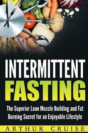 Intermittent Fasting: The Superior Lean Muscle Building and Fat Burning Secret for an Enjoyable Lifestyle by Arthur Cruise 9781976308000