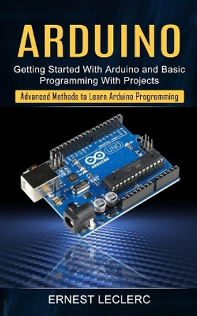 Arduino: Getting Started With Arduino and Basic Programming With Projects (Advanced Methods to Learn Arduino Programming) by Ernest Leclerc 9781774854891