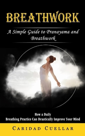 Breathwork: A Simple Guide to Pranayama and Breathwork (How a Daily Breathing Practice Can Drastically Improve Your Mind) by Caridad Cuellar 9781774857885