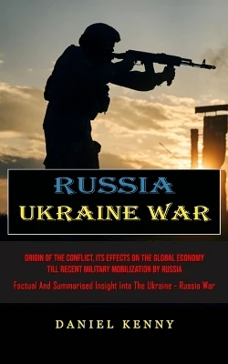 Russia Ukraine War: Origin Of The Conflict, Its Effects On The Global Economy Till Recent Military Mobilization By Russia (Factual And Summarised Insight Into The Ukraine - Russia War) by Daniel Kenny 9781774858899