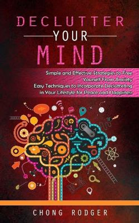 Declutter Your Mind: Simple and Effective Strategies to Free Yourself From Anxiety (Easy Techniques to Incorporate Decluttering in Your Lifestyle for Peace and Happiness) by Chong Rodger 9781777462697