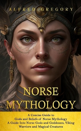 Norse Mythology: A Concise Guide to Gods and Beliefs of Norse Mythology (A Guide Into Norse Gods and Goddesses, Viking Warriors and Magical Creatures) by Alfred Gregory 9781778146244