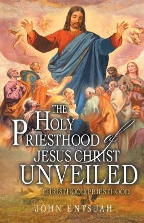 The Holy Priesthood of Jesus Christ Unveiled: Christhood Priesthood by John Entsuah 9781778831812