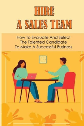 Hire A Sales Team: How To Evaluate And Select The Talented Candidate To Make A Successful Business: Recruiting Salesperson by Abraham Wilkson 9798542621791