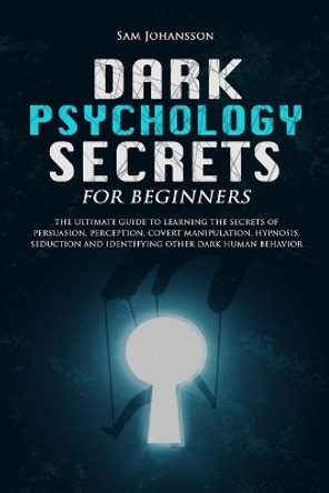 Dark Psychology Secrets for Beginners: The ultimate guide to learning the secrets of persuasion, perception, covert manipulation, hypnosis, seduction, and identifying other dark human behavior by Sam Johansson 9781705891148