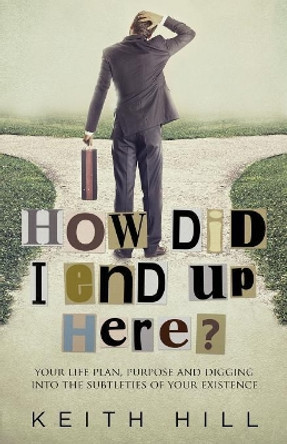 How Did I End Up Here?: Your Life Plan, Purpose and Digging Into the Subtleties of Your Existence by Keith Hill 9780995105966
