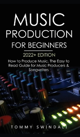 Music Production For Beginners 2022+ Edition: How to Produce Music, The Easy to Read Guide for Music Producers & Songwriters (music business, electronic dance music, songwriting, producing music) by Tommy Swindali 9781914312984