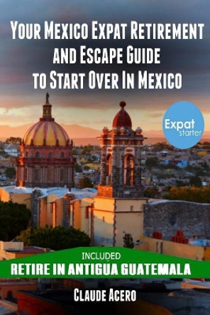 Your Mexico Expat Retirement and Escape Guide to Start Over in Mexico: Free Book: Retire in Antigua Guatemala by Claude Acero 9781721543991