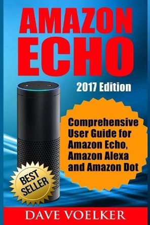 Amazon Echo: 2017 Edition- Comprehensive User Guide for Amazon Echo, Amazon Alexa and Amazon Dot by Dave Voelker 9781542924368