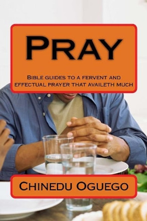 Pray: Bible guides to a fervent and effectual prayer that availeth much by Chinedu M Oguego 9781987762426