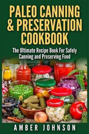 Paleo Canning & Preservation Cookbook: The Ultimate Recipe Book For Safely Canning and Preserving Food by Amber Johnson 9781511981002