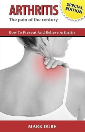 Arthritis The Pain of the Century: How To Prevent And Relieve Arthritis by Mark Dube 9781502413994