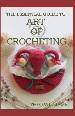 The Essential Guide to Art of Crocheting: Your Easy Step by Step Guide to Learn the Art of Crochet with Different Patterns by Theo Williams 9798556955202