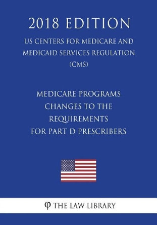 Medicare Programs - Changes to the Requirements for Part D Prescribers (US Centers for Medicare and Medicaid Services Regulation) (CMS) (2018 Edition) by The Law Library 9781722433000