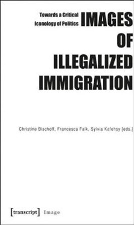 Images of Illegalized Immigration: Towards a Critical Iconology of Politics by Christine Bischoff