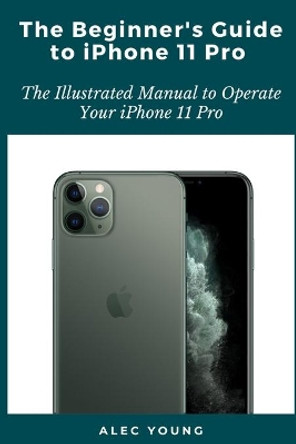 The Beginner's Guide to iPhone 11 Pro: The Illustrated Manual to Operate Your iPhone 11 Pro by Alec Young 9798663956147