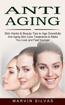 Anti Aging: Skin Hacks & Beauty Tips to Age Gracefully (Anti Aging Skin Care Treatments to Make You Look and Feel Younger) by Marvin Silvas 9781774852972